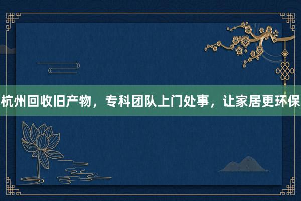 杭州回收旧产物,专科团队上门处事,让家居更环保