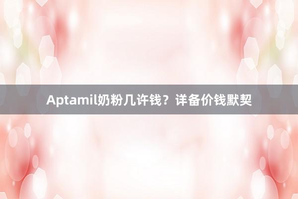 Aptamil奶粉几许钱？详备价钱默契