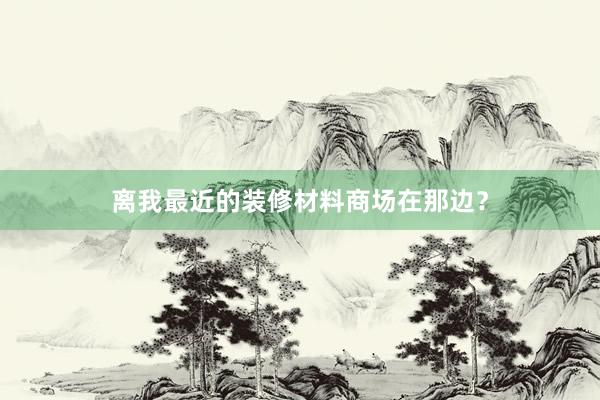 离我最近的装修材料商场在那边?