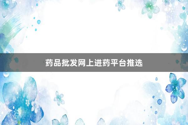 药品批发网上进药平台推选